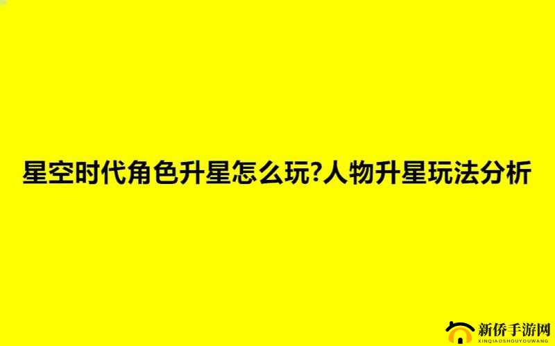 星空时代角色升星全面解析，人物升星玩法技巧与策略指南